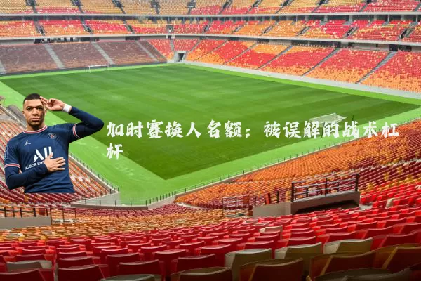 加时赛换人名额：被误解的战术杠杆