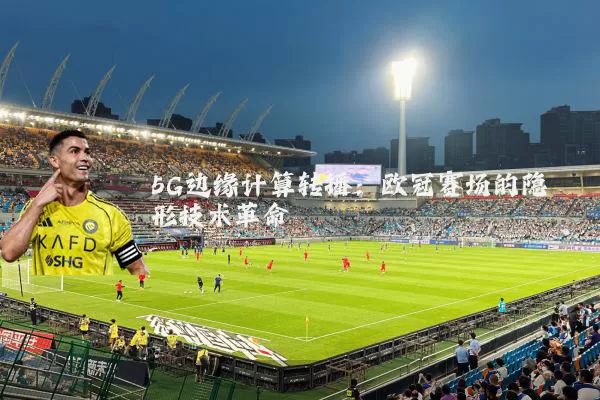 5G边缘计算转播:欧冠赛场的隐形技术革命