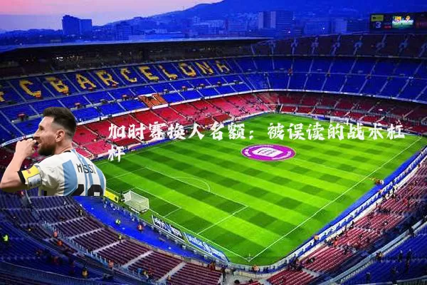 加时赛换人名额:被误读的战术杠杆